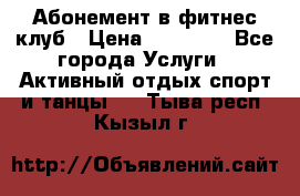 Абонемент в фитнес клуб › Цена ­ 23 000 - Все города Услуги » Активный отдых,спорт и танцы   . Тыва респ.,Кызыл г.